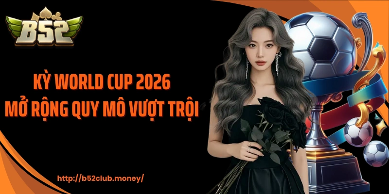 Kỳ World Cup 2026 mở rộng quy mô vượt trội 